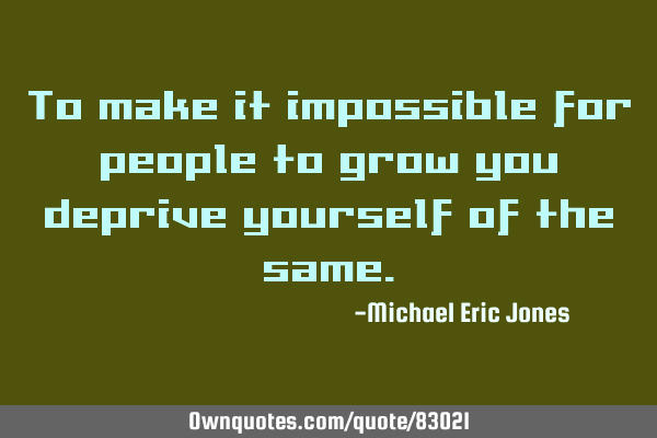 To make it impossible for people to grow, you deprive yourself of the