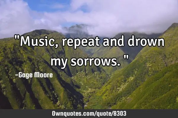 "Music, repeat and drown my sorrows."