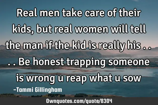 Real men take care of their kids,but real women will tell the man if the kid is really his ....be