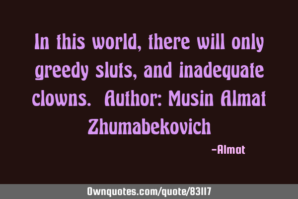 In this world, there will only greedy sluts, and inadequate clowns. Author: Musin Almat Z