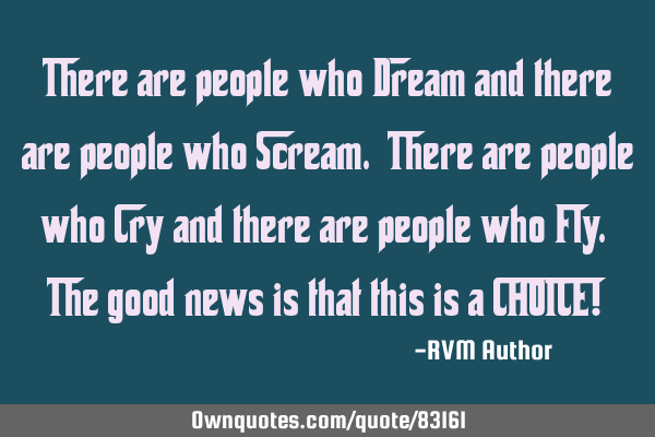There are people who Dream and there are people who Scream. There are people who Cry and there are