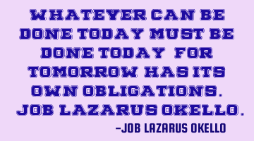 WHATEVER CAN BE DONE TODAY MUST BE DONE TODAY; FOR TOMORROW HAS ITS OWN OBLIGATIONS.-JOB LAZARUS OKE