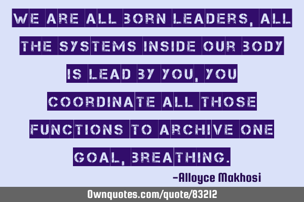 We are all born leaders, all the systems inside our body is lead by you, you coordinate all those