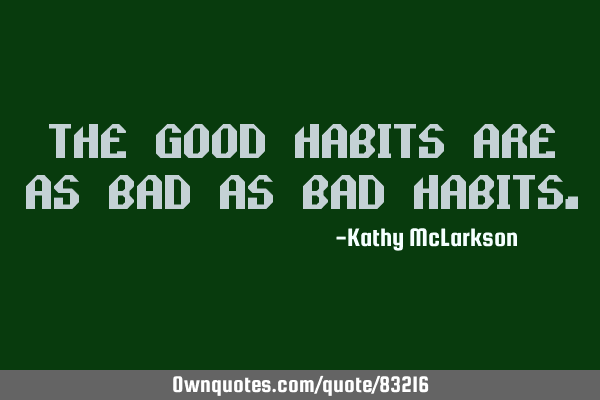 The good habits are as bad as bad