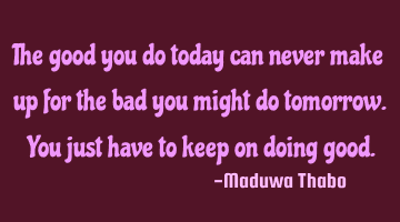 The good you do today can never make up for the bad you might do tomorrow. You just have to keep on