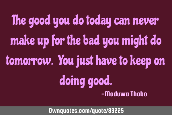 The good you do today can never make up for the bad you might do tomorrow. You just have to keep on