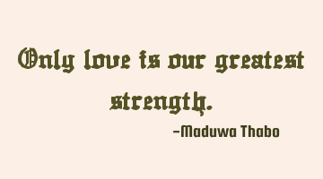 Only love is our greatest strength.