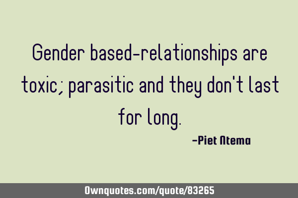 Gender based-relationships are toxic; parasitic and they don