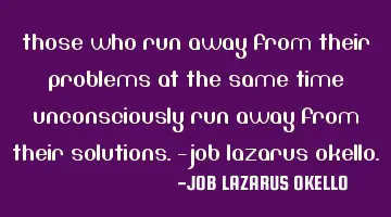 THOSE WHO RUN AWAY FROM THEIR PROBLEMS AT THE SAME TIME UNCONSCIOUSLY RUN AWAY FROM THEIR SOLUTIONS