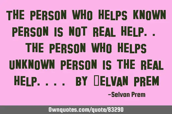 The person who helps known person is not real help.. the person who helps unknown person is the