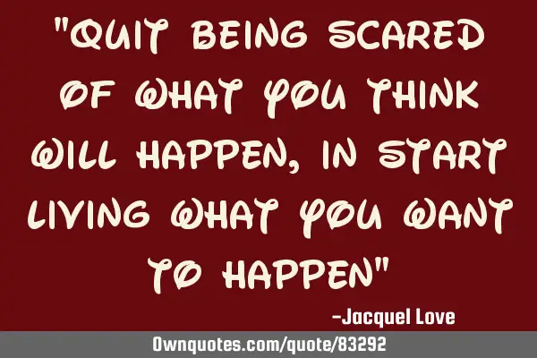 "QUIT BEING SCARED OF WHAT YOU THINK WILL HAPPEN, IN START LIVING WHAT YOU WANT TO HAPPEN"