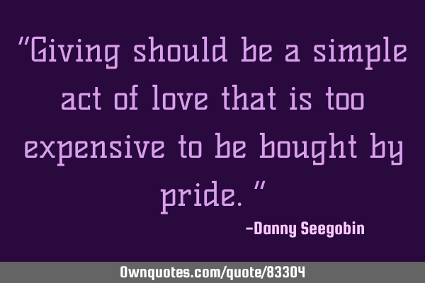 “Giving should be a simple act of love that is too expensive to be bought by pride.”