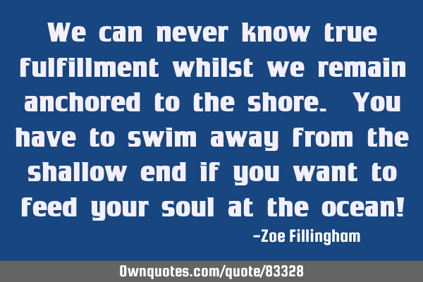 We can never know true fulfillment whilst we remain anchored to the shore. You have to swim away
