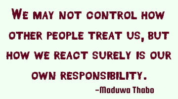 We may not control how other people treat us, but how we react surely is our own responsibility.