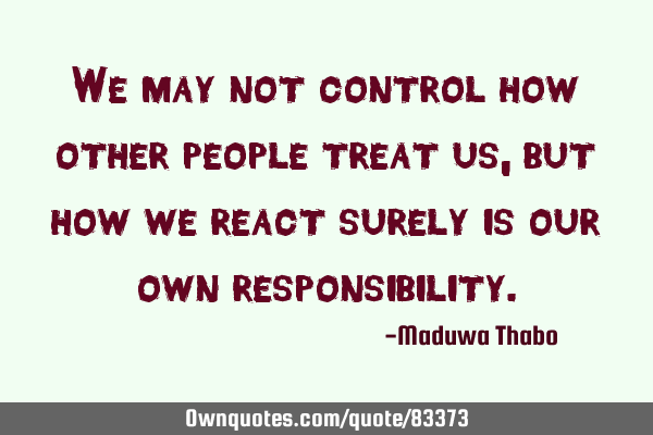 We may not control how other people treat us, but how we react surely is our own