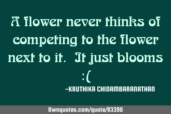 A flower never thinks of competing to the flower next to it. It just blooms :(