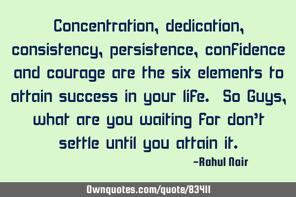 Concentration, dedication, consistency, persistence, confidence and courage are the six elements to