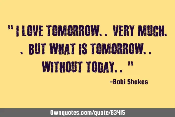 " I LOVE tomorrow.. very much.. but what is tomorrow.. without TODAY.. "