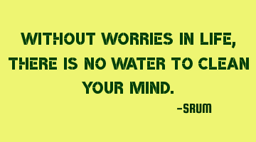 Without worries in life, there is no water to clean your mind.