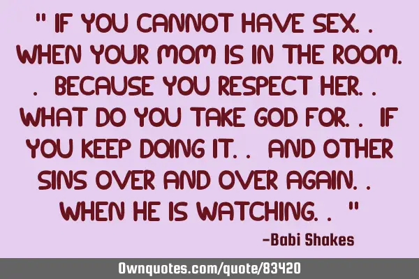 " If you cannot have SEX.. when your Mom is in the room.. because you RESPECT HER.. what do you