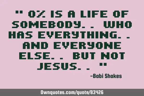 " 0% is a life of somebody.. who has everything.. and everyone else.. but not Jesus.. "
