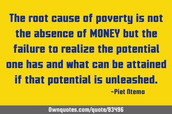 The root cause of poverty is not the absence of MONEY but the failure to realize the potential one