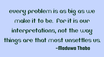 Every problem is as big as we make it to be. For it is our interpretations, not the way things are