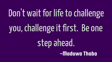 Don't wait for life to challenge you, challenge it first. Be one step ahead.