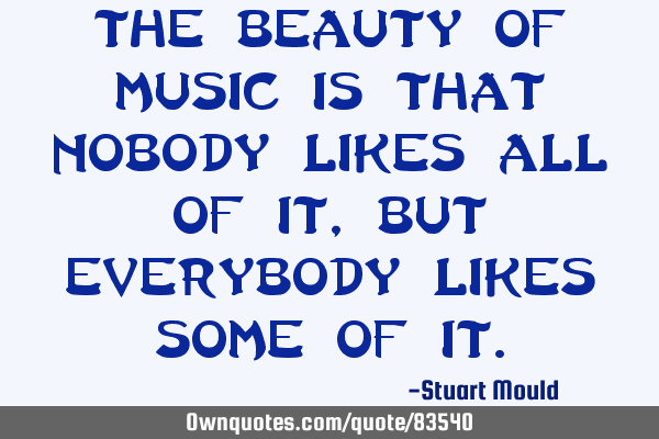 The beauty of music is that nobody likes all of it, but everybody likes some of I