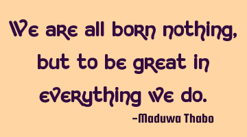 We are all born nothing, but to be great in everything we do.