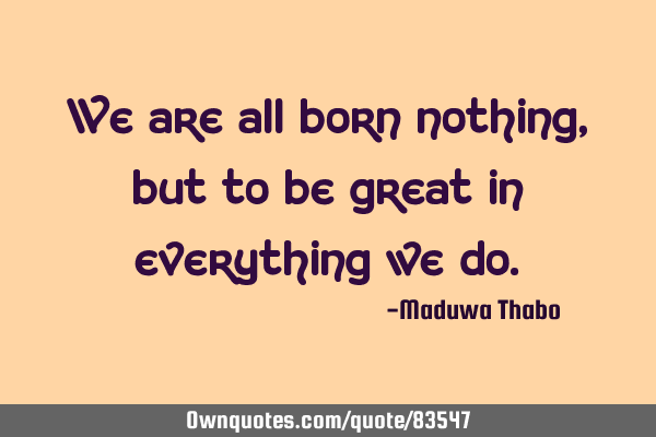 We are all born nothing, but to be great in everything we