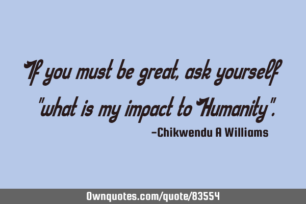 If you must be great, ask yourself "what is my impact to Humanity"