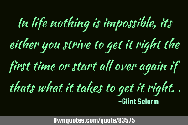 In life nothing is impossible, it is either you strive to get it right the first time or start all