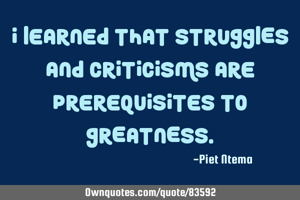 I learned that STRUGGLES and CRITICISMS are prerequisites to GREATNESS