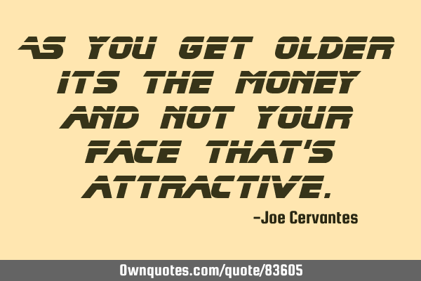 As you get older its the money and not your face that