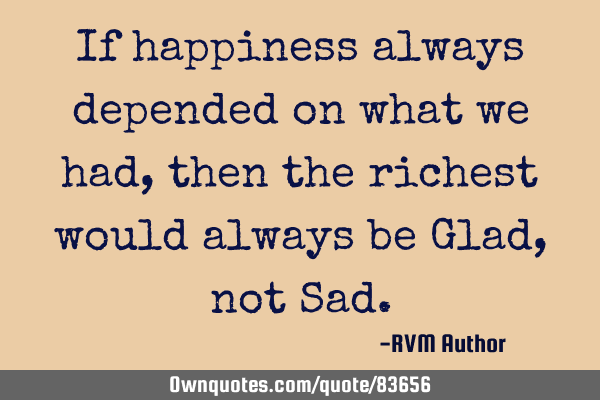 If happiness always depended on what we had, then the richest would always be Glad, not S