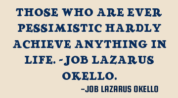 THOSE WHO ARE EVER PESSIMISTIC HARDLY ACHIEVE ANYTHING IN LIFE.-JOB LAZARUS OKELLO.
