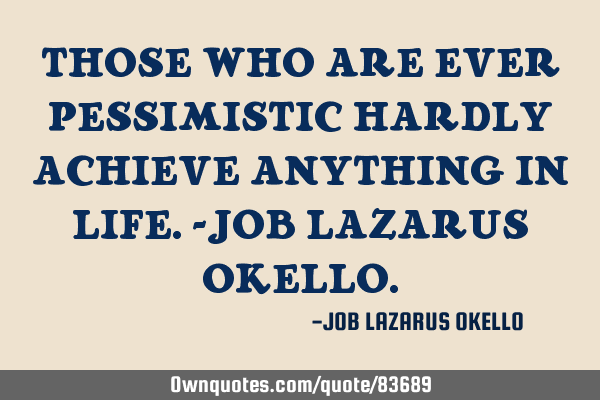 THOSE WHO ARE EVER PESSIMISTIC HARDLY ACHIEVE ANYTHING IN LIFE.-JOB LAZARUS OKELLO