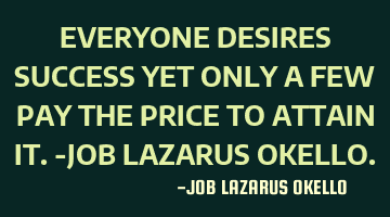 EVERYONE DESIRES SUCCESS YET ONLY A FEW PAY THE PRICE TO ATTAIN IT.-JOB LAZARUS OKELLO.