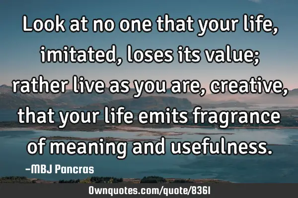 Look at no one that your life, imitated, loses its value; rather live as you are, creative, that