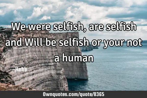 We were selfish, are selfish and Will be selfish or your not a