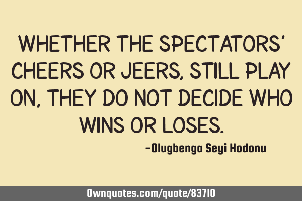 Whether the spectators’ cheers or jeers, still play on, they do not decide who wins or