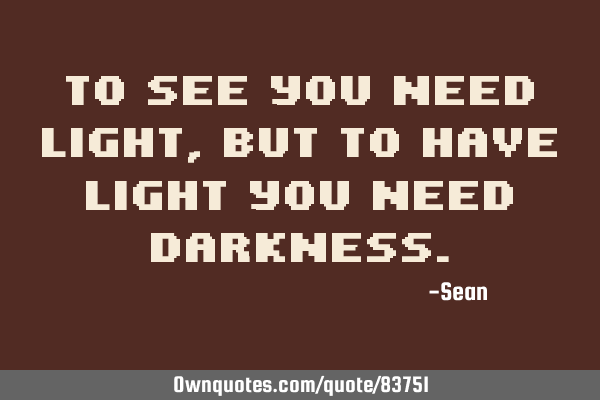 To see you need light, but to have light you need