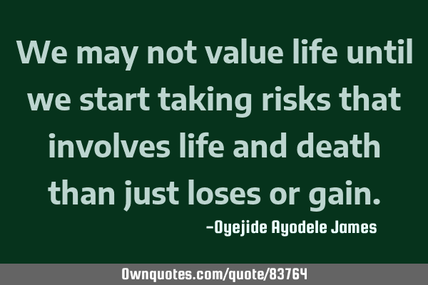 We may not value life until we start taking risks that involves life and death than just loses or