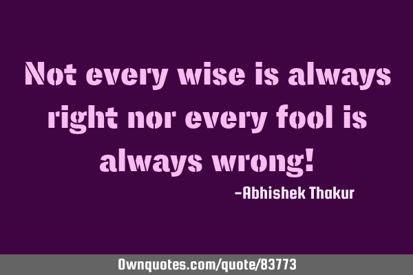 Not every wise is always right nor every fool is always wrong!