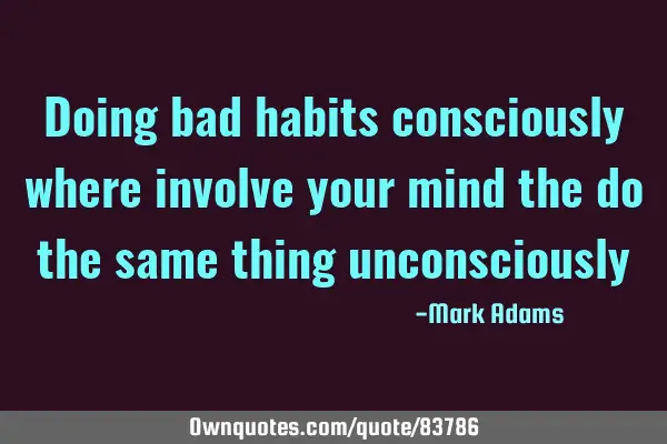 Doing bad habits consciously where involve your mind the do the same thing