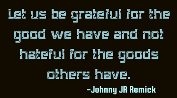 Let us be grateful for the good we have and not hateful for the goods others have.
