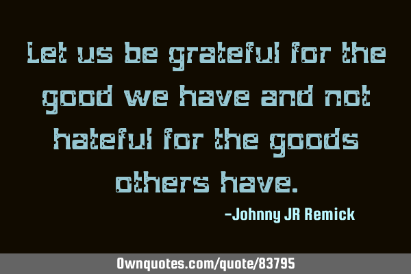 Let us be grateful for the good we have and not hateful for the goods others