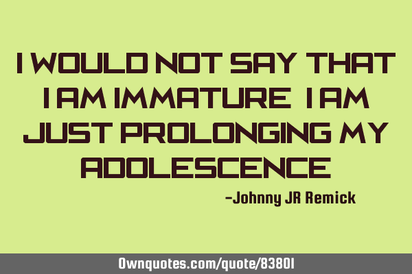 I would not say that I am immature, I am just prolonging my