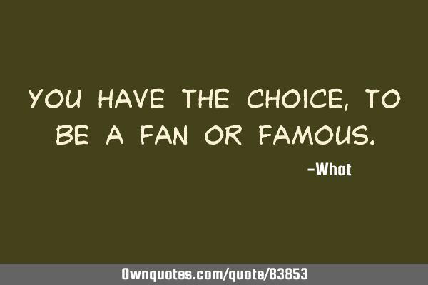 You have the choice, to be a FAN or FAMOUS